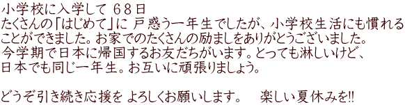 小学校に入学して ６８日 たくさんの「はじめて」に 戸惑う一年生でしたが、小学校生活にも慣れる ことができました。お家でのたくさんの励ましをありがとうございました。 今学期で日本に帰国するお友だちがいます。とっても淋しいけど、 日本でも同じ一年生。お互いに頑張りましょう。  どうぞ引き続き応援を よろしくお願いします。　楽しい夏休みを!!