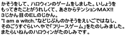 かそうをして、ハロウィンのゲームをしました。いしょうを もってきたことがうれしくて、あさからテンションＭＡＸ!! ３じかん目のＥＬのじかん。 ”Ｉ am a witch.”などじぶんのかそうをえいごではなし、 そのごうすぐらいへやで「フリースゲーム」をたのしみました。　 またらいねんのハロウィンがたのしみです。