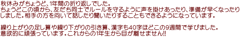 秋休みがちょうど、１年間の折り返しでした。 ちょうどこの頃から、友だち同士でルールを守るように声を掛けあったり、準備が早くなったり しました。相手の方を向いて話したり聞いたりすることもできるようになっています。  繰り上がりの足し算や繰り下がりの引き算、漢字も４０字ほどこの９週間で学びました。 意欲的に頑張っています。これからの1年生から目が離せません!!