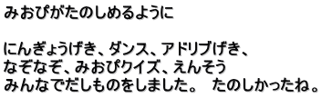 みおぴがたのしめるように  にんぎょうげき、ダンス、アドリブげき、 なぞなぞ、みおぴクイズ、えんそう みんなでだしものをしました。　たのしかったね。