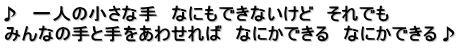 ♪　一人の小さな手　なにもできないけど　それでも みんなの手と手をあわせれば　なにかできる　なにかできる♪