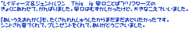 ”レイディーズ＆ジェントルマン　Ｔｈｉｓ　is 早口ことば”ドリフターズの きょくにあわせて、がんばりました。早口はむずかしかったけど、大きなこえでいいました。  『あいうえおんがく』も、たくさんれんしゅうしたからまだまだおどりたかったです。 シントさん見てくれて、プレンゼントをくれて、ありがとうございました。