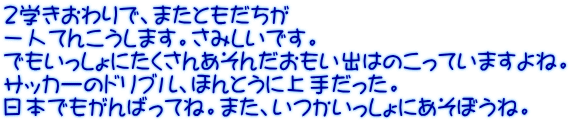 ２学きおわりで、またともだちが 一人てんこうします。さみしいです。 でもいっしょにたくさんあそんだおもい出はのこっていますよね。 サッカーのドリブル、ほんとうに上手だった。 日本でもがんばってね。また、いつかいっしょにあそぼうね。