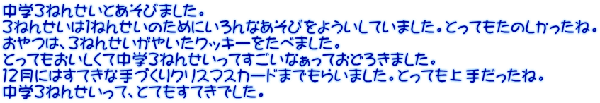 中学３ねんせいとあそびました。 ３ねんせいは１ねんせいのためにいろんなあそびをよういしていました。とってもたのしかったね。 おやつは、３ねんせいがやいたクッキーをたべました。 とってもおいしくて中学３ねんせいってすごいなぁっておどろきました。 １２月にはすてきな手づくりクリスマスカードまでもらいました。とっても上手だったね。 中学３ねんせいって、とてもすてきでした。