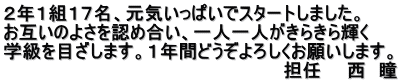 ２年１組１７名、元気いっぱいでスタートしました。 お互いのよさを認め合い、一人一人がきらきら輝く 学級を目ざします。１年間どうぞよろしくお願いします。 　　　　　　　　　　　　　　　　　　　　　　担任　　西　瞳