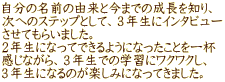 自分の名前の由来と今までの成長を知り、 次へのステップとして、３年生にインタビュー させてもらいました。 ２年生になってできるようになったことを一杯 感じながら、３年生での学習にワクワクし、 ３年生になるのが楽しみになってきました。