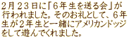 ２月２３日に「６年生を送る会」が 行われました。そのお礼として、６年 生が２年生と一緒にアメリカンドッジ をして遊んでくれました。