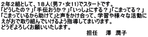 ２年２組として、１８人(男７・女11)でスタートです。 「どうしたの？」「手伝おうか？」「いっしょにする？」「こまってる？」 「こまっているから助けて」と声をかけ合って、学習や様々な活動に えがおで取り組んでいけるよう指導してまいります。 どうぞよろしくお願いいたします。 　　　　　　　　　　　　　　　　　　　　　　担任　　澤　潤子