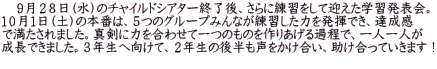 　９月２８日（水）のチャイルドシアター終了後、さらに練習をして迎えた学習発表会。 １０月１日（土）の本番は、５つのグループみんなが練習した力を発揮でき、達成感 で満たされました。真剣に力を合わせて一つのものを作りあげる過程で、一人一人が 成長できました。３年生へ向けて、２年生の後半も声をかけ合い、助け合っていきます！ 