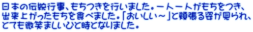 日本の伝統行事、もちつきを行いました。一人一人がもちをつき、 出来上がったもちを食べました。「おいしい～」と頬張る姿が見られ、 とても微笑ましいひと時となりました。