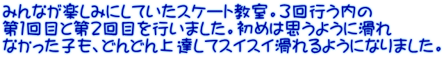 みんなが楽しみにしていたスケート教室。３回行う内の 第１回目と第２回目を行いました。初めは思うように滑れ なかった子も、どんどん上達してスイスイ滑れるようになりました。