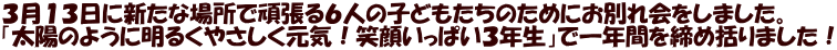 ３月１３日に新たな場所で頑張る６人の子どもたちのためにお別れ会をしました。 「太陽のように明るくやさしく元気！笑顔いっぱい３年生」で一年間を締め括りました！