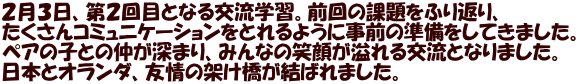 ２月３日、第２回目となる交流学習。前回の課題をふり返り、 たくさんコミュニケーションをとれるように事前の準備をしてきました。 ペアの子との仲が深まり、みんなの笑顔が溢れる交流となりました。 日本とオランダ、友情の架け橋が結ばれました。