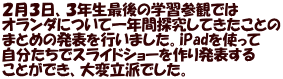 ２月３日、３年生最後の学習参観では オランダについて一年間探究してきたことの まとめの発表を行いました。iPadを使って 自分たちでスライドショーを作り発表する ことができ、大変立派でした。