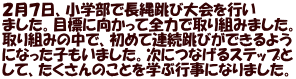 ２月７日、小学部で長縄跳び大会を行い ました。目標に向かって全力で取り組みました。 取り組みの中で、初めて連続跳びができるよう になった子もいました。次につなげるステップと して、たくさんのことを学ぶ行事になりました。