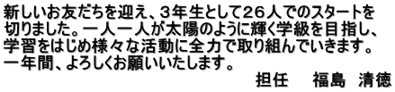 新しいお友だちを迎え、３年生として２６人でのスタートを 切りました。一人一人が太陽のように輝く学級を目指し、 学習をはじめ様々な活動に全力で取り組んでいきます。 一年間、よろしくお願いいたします。 　　　　　　　　　　　　　　　　　　　　　　担任　　福島　清徳