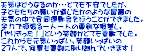 天気はどうなるのか・・・とても不安でしたが、 子どもたちの願いが通じたかのような最高の 天気の中で合同運動会を行うことができました。 全力で頑張る一人一人の真剣な眼差し。 「やりきった！」という笑顔がとても素敵でした。 これからも元気いっぱい、笑顔いっぱいの 27人で、何事も真剣に取り組んでいきます！