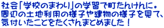 社会「学校のまわり」の学習で町たんけんに。 周辺の土地利用の様子や建物の様子を見て、 気付いたことをたくさんまとめました！