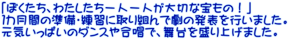 「ぼくたち、わたしたち一人一人が大切な宝もの！」 １カ月間の準備・練習に取り組んで劇の発表を行いました。 元気いっぱいのダンスや合唱で、舞台を盛り上げました。