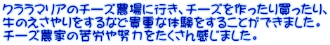 クララマリアのチーズ農場に行き、チーズを作ったり買ったり、 牛のえさやりをするなど貴重な体験をすることができました。 チーズ農家の苦労や努力をたくさん感じました。