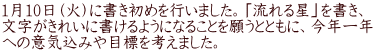 1月10日（火）に書き初めを行いました。「流れる星」を書き、 文字がきれいに書けるようになることを願うとともに、今年一年 への意気込みや目標を考えました。