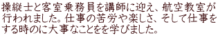 操縦士と客室乗務員を講師に迎え、航空教室が 行われました。仕事の苦労や楽しさ、そして仕事を する時のに大事なことをを学びました。 