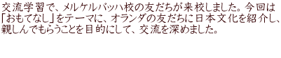 交流学習で、メルケルバッハ校の友だちが来校しました。今回は 「おもてなし」をテーマに、オランダの友だちに日本文化を紹介し、 親しんでもらうことを目的にして、交流を深めました。  