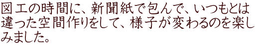 図工の時間に、新聞紙で包んで、いつもとは 違った空間作りをして、様子が変わるのを楽し みました。