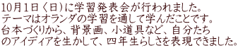 10月1日〈日）に学習発表会が行われました。 テーマはオランダの学習を通して学んだことです。 台本づくりから、背景画、小道具など、自分たち のアイディアを生かして、四年生らしさを表現できました。