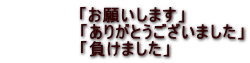 　「お願いします」 　　　　　　「ありがとうございました」 「負けました」