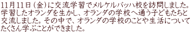 11月11日（金）に交流学習でメルケルバッハ校を訪問しました。 学習したオランダを生かし、オランダの学校へ通う子どもたちと 交流しました。その中で、オランダの学校のことや生活について たくさん学ぶことができました。