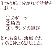 ３つの班に分かれて活動を しました。  　①スポーツ 　②絵画 　③オランダの遊び  どれも楽しく活動でき、 すぐに仲よくなりました。