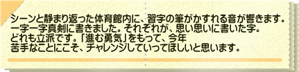 シーンと静まり返った体育館内に、習字の筆がかすれる音が響きます。 一字一字真剣に書きました。それぞれが、思い思いに書いた字。 どれも立派です。「進む勇気」をもって、今年 苦手なことにこそ、チャレンジしていってほしいと思います。