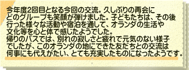 今年度2回目となる今回の交流。久しぶりの再会に どのグループも笑顔が弾けました。子どもたちは、その後 行った様々な活動や宿泊を通して、オランダの生活や 文化等を心と体で感じたようでした。 帰りのバスでは、別れの寂しさと疲れで元気のない様子 でしたが、このオランダの地にできた友だちとの交流は 何事にも代えがたい、とても充実したものになったようです。