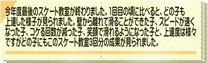 今年度最後のスケート教室が終わりました。1回目の頃に比べると、どの子も 上達した様子が見られました。壁から離れて滑ることができた子、スピードが速く なった子、コケる回数が減った子、笑顔で滑れるようになった子と、上達度は様々 ですがどの子にもこのスケート教室3回分の成果が見られました。