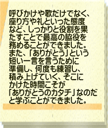 呼びかけや歌だけでなく、 座り方や礼といった態度 など、しっかりと役割を果 たすことで最高の脇役を 務めることができました。 また、「ありがとう」という 短い一言を言うために 準備し、何度も練習し、 積み上げていく、そこに かけた時間こそが 「ありがとうのカタチ」なのだ と学ぶことができました。