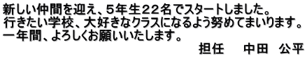 新しい仲間を迎え、５年生２２名でスタートしました。 行きたい学校、大好きなクラスになるよう努めてまいります。 一年間、よろしくお願いいたします。 　　　　　　　　　　　　　　　　　　　　　　担任　　中田　公平