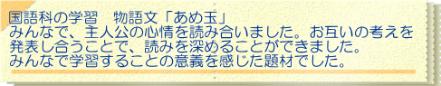 国語科の学習　物語文「あめ玉」 みんなで、主人公の心情を読み合いました。お互いの考えを 発表し合うことで、読みを深めることができました。 みんなで学習することの意義を感じた題材でした。