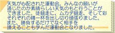 天気が心配された運動会。みんなの願いが 通じたのか素晴らしい天気のもと行うことが できました。徒競走に、ムカデ競走、そして彩 それぞれの精一杯を出し切り頑張りました。 また、勝負するだけでなく相手を 讃えることも学んだ運動会となりました。