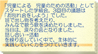 話し合い活動③　「お別れ会をしよう」 「児童による　児童のための活動」として スタートした学級会。3回目の議題は 「お別れ会をしよう」でした。 班で出し物を考えたり、 みんなで歌う歌を決めたりしました。 当日は、涙々の会となりました。