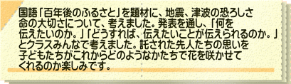 国語「百年後のふるさと」を題材に、地震、津波の恐ろしさ 命の大切さについて、考えました。発表を通し、「何を 伝えたいのか。」「どうすれば、伝えたいことが伝えられるのか。」 とクラスみんなで考えました。託された先人たちの思いを 子どもたちがこれからどのようなかたちで花を咲かせて くれるのか楽しみです。