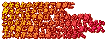 今年もおかげさまで無事に 終えることができました。 いよいよ来学期は、まとめの学期。 この冬休みでしっかりと充電してもらい 来学期に備えてもらったらと思います。 よい冬休みをお過ごしください。