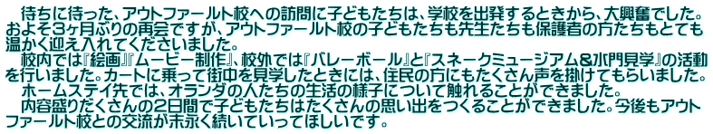 　待ちに待った、アウトファールト校への訪問に子どもたちは、学校を出発するときから、大興奮でした。 およそ３ヶ月ぶりの再会ですが、アウトファールト校の子どもたちも先生たちも保護者の方たちもとても 温かく迎え入れてくださいました。 　校内では『絵画』『ムービー制作』、校外では『バレーボール』と『スネークミュージアム&水門見学』の活動 を行いました。カートに乗って街中を見学したときには、住民の方にもたくさん声を掛けてもらいました。 　ホームステイ先では、オランダの人たちの生活の様子について触れることができました。 　内容盛りだくさんの２日間で子どもたちはたくさんの思い出をつくることができました。今後もアウト ファールト校との交流が末永く続いていってほしいです。　