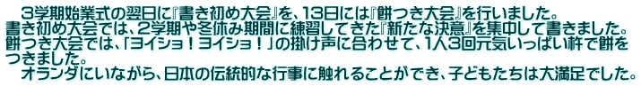 　３学期始業式の翌日に『書き初め大会』を、１３日には『餅つき大会』を行いました。 書き初め大会では、２学期や冬休み期間に練習してきた『新たな決意』を集中して書きました。 餅つき大会では、「ヨイショ！ヨイショ！」の掛け声に合わせて、１人３回元気いっぱい杵で餅を つきました。 　オランダにいながら、日本の伝統的な行事に触れることができ、子どもたちは大満足でした。