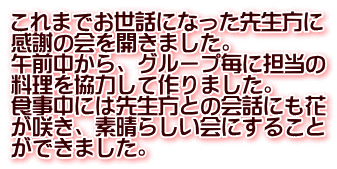 これまでお世話になった先生方に 感謝の会を開きました。 午前中から、グループ毎に担当の 料理を協力して作りました。 食事中には先生方との会話にも花 が咲き、素晴らしい会にすること ができました。