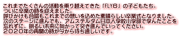 これまでたくさんの活動を乗り越えてきた「FLY６」の子どもたち。 ついに卒業の時を迎えました。 呼びかけも合唱もこれまでの想いを込めた素晴らしい卒業式となりました。 次のステージに進んでも、アムステルダム日本人学校小学部で学んだことを 忘れずに、明るい未来に向かって突き進んでいってください。 ２０２０年の再開の時が今から待ち遠しいです。