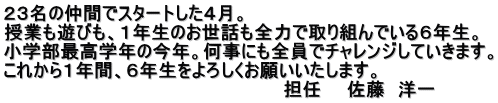 ２３名の仲間でスタートした４月。 授業も遊びも、１年生のお世話も全力で取り組んでいる６年生。 小学部最高学年の今年。何事にも全員でチャレンジしていきます。 これから１年間、６年生をよろしくお願いいたします。 　　　　　　　　　　　　　　　　　　　　　　担任　　佐藤　洋一