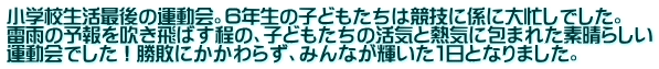 小学校生活最後の運動会。６年生の子どもたちは競技に係に大忙しでした。 雷雨の予報を吹き飛ばす程の、子どもたちの活気と熱気に包まれた素晴らしい 運動会でした！勝敗にかかわらず、みんなが輝いた１日となりました。