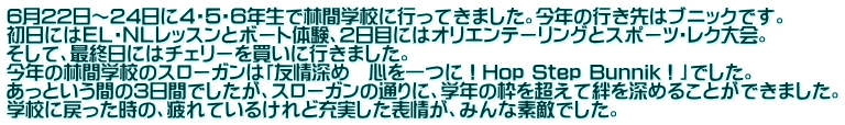 6月22日～24日に４・５・６年生で林間学校に行ってきました。今年の行き先はブニックです。 初日にはＥＬ・ＮＬレッスンとボート体験、2日目にはオリエンテーリングとスポーツ・レク大会。 そして、最終日にはチェリーを買いに行きました。 今年の林間学校のスローガンは「友情深め　心を一つに！Hop Step Bunnik！」でした。 あっという間の3日間でしたが、スローガンの通りに、学年の枠を超えて絆を深めることができました。 学校に戻った時の、疲れているけれど充実した表情が、みんな素敵でした。