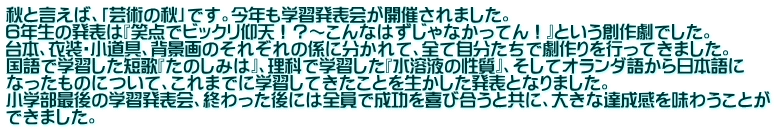 秋と言えば、「芸術の秋」です。今年も学習発表会が開催されました。 ６年生の発表は『笑点でビックリ仰天！？～こんなはずじゃなかってん！』という創作劇でした。 台本、衣装・小道具、背景画のそれぞれの係に分かれて、全て自分たちで劇作りを行ってきました。 国語で学習した短歌『たのしみは』、理科で学習した『水溶液の性質』、そしてオランダ語から日本語に なったものについて、これまでに学習してきたことを生かした発表となりました。 小学部最後の学習発表会、終わった後には全員で成功を喜び合うと共に、大きな達成感を味わうことが できました。